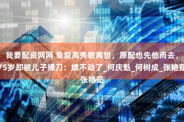 我要配资网网 挚爱高秀敏离世，原配也先他而去，75岁却被儿子捅刀：嫖不动了_何庆魁_何树成_张艳茹