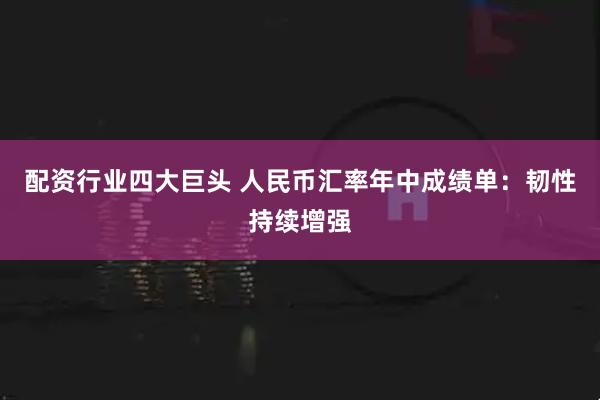 配资行业四大巨头 人民币汇率年中成绩单：韧性持续增强