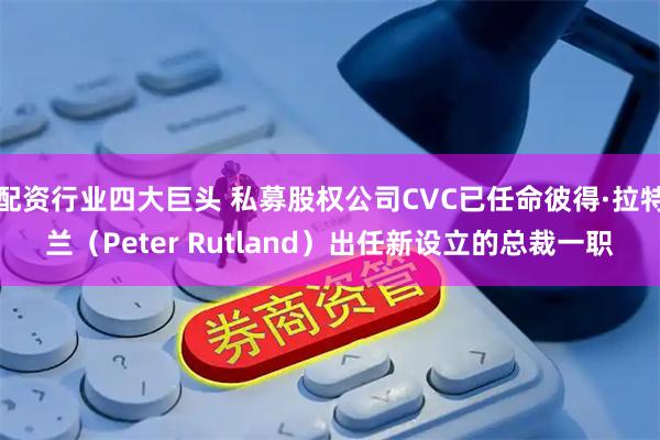 配资行业四大巨头 私募股权公司CVC已任命彼得·拉特兰（Peter Rutland）出任新设立的总裁一职