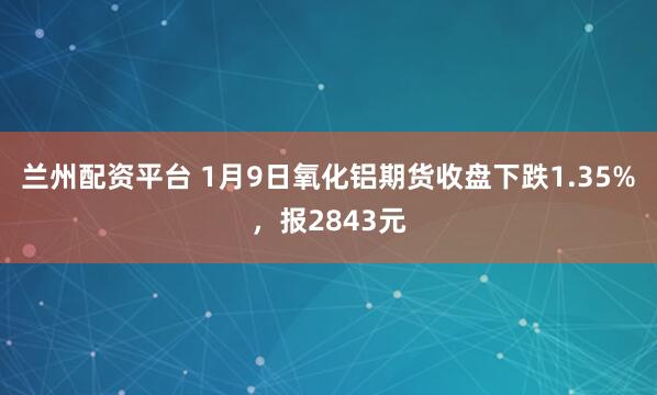 兰州配资平台 1月9日氧化铝期货收盘下跌1.35%，报2843元