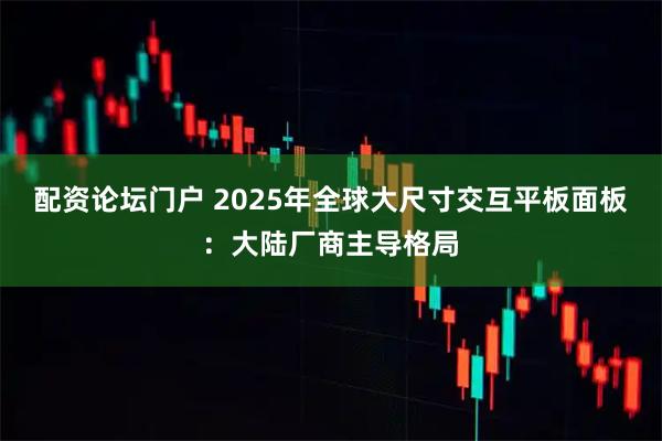 配资论坛门户 2025年全球大尺寸交互平板面板：大陆厂商主导格局