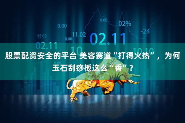 股票配资安全的平台 美容赛道“打得火热”，为何玉石刮痧板这么“香”？
